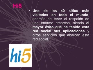Hi5 Uno de los 40 sitios más visitados en todo el mundo , además de tener el respaldo de una enorme empresa, siendo  el mayor éxito que ha tenido esta red social sus aplicaciones  y otros servicios que abarcan esta red social. 