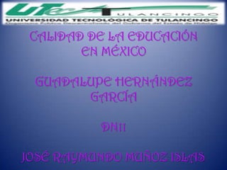 CALIDAD DE LA EDUCACIÓN
        EN MÉXICO

 GUADALUPE HERNÁNDEZ
       GARCÍA

          DN11

JOSÉ RAYMUNDO MUÑOZ ISLAS
 