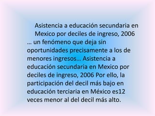 Asistencia a educación secundaria en
  Mexico por deciles de ingreso, 2006
… un fenómeno que deja sin
oportunidades precisamente a los de
menores ingresos… Asistencia a
educación secundaria en Mexico por
deciles de ingreso, 2006 Por ello, la
participación del decil más bajo en
educación terciaria en México es12
veces menor al del decil más alto.
 