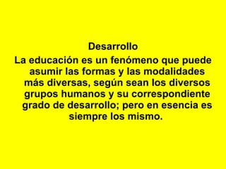 Desarrollo La educación es un fenómeno que puede asumir las formas y las modalidades más diversas, según sean los diversos grupos humanos y su correspondiente grado de desarrollo; pero en esencia es siempre los mismo.   