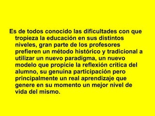 Es de todos conocido las dificultades con que tropieza la educación en sus distintos niveles, gran parte de los profesores prefieren un método histórico y tradicional a utilizar un nuevo paradigma, un nuevo modelo que propicie la reflexión crítica del alumno, su genuina participación pero principalmente un real aprendizaje que genere en su momento un mejor nivel de vida del mismo.   