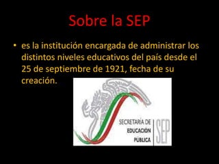 Sobre la SEP
• es la institución encargada de administrar los
distintos niveles educativos del país desde el
25 de septiembre de 1921, fecha de su
creación.