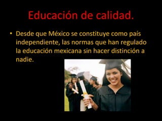 Educación de calidad.
• Desde que México se constituye como país
independiente, las normas que han regulado
la educación mexicana sin hacer distinción a
nadie.