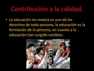 Contribución a la calidad.
• La educación en mexica es uno de los
derechos de toda persona. la educación es la
formación de la persona, en cuanto a la
educación han surgido cambios.