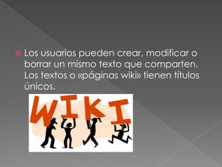 Los usuarios pueden crear, modificar o borrar un mismo texto que comparten. Los textos o «páginas wiki» tienen títulos únicos.