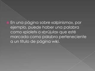 En una página sobre «alpinismo», por ejemplo, puede haber una palabra como «piolet» o «brújula» que esté marcada como palabra perteneciente a un título de página wiki.