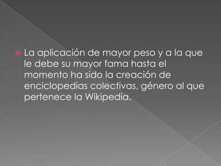 La aplicación de mayor peso y a la que le debe su mayor fama hasta el momento ha sido la creación de enciclopedias colectivas, género al que pertenece la Wikipedia.