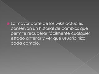 La mayor parte de los wikis actuales conservan un historial de cambios que permite recuperar fácilmente cualquier estado anterior y ver qué usuario hizo cada cambio,