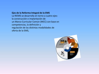 Ejes de la Reforma Integral de la EMS
La RIEMS se desarrolla en torno a cuatro ejes:
la construcción e implantación de
un Marco Curricular Común (MCC) con base en
competencias, la definición y
regulación de las distintas modalidades de
oferta de la EMS,
 