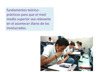 fundamentos teórico-
prácticos para que el nivel
medio superior sea relevante
en el acontecer diario de los
involucrados.