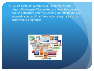 RSS es parte de la familia de los formatos XML desarrollado específicamente para todo tipo de sitios que se actualicen con frecuencia y por medio del cual se puede compartir la información y usarla en otros sitios web o programas