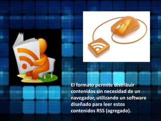 El formato permite distribuir contenidos sin necesidad de un navegador, utilizando un software diseñado para leer estos contenidos RSS (agregado). 
