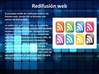 Redifusión webEl principal medio de redifusión web es vía fuentes web, siendo RSS el formato más común de fuente web.La redifusión web no es sólo un fenómeno vinculado a los weblogs, aunque han ayudado mucho a su popularización. Siempre se han redifundido contenidos y se ha compartido todo tipo de información en formato XML, de esta forma podemos ofrecer contenidos propios para que sean mostrados en otras páginas web de forma integrada, lo que aumenta el valor de la página que muestra el contenido y también nos genera más valor, ya que normalmente la redifusión web siempre enlaza con los contenidos originales.