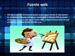 Fuente webRSS fue el primer formato de fuente web y sigue siendo el más común. Es un formato tan popular que es común que el término RSS es usado erróneamente para referirse a fuente web, independientemente de que el formato de dicha fuente sea RSS o no.