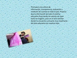Promueve una cultura de
información, transparencia, evaluación y
rendición de cuentas en todo el país. Propicia
que la información de todo el sistema
educativo fluya desde los salones de clase
hasta los hogares, pues en el seno familiar
donde se encuentra una parte muy importante
del éxito educativo de nuestros hijos
 