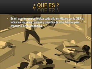 ¿ QUE ES ?

• Es un examen que se realiza cada año en México por la SEP a
  todas las escuelas públicas y privadas de nivel básico; para
  conocer el nivel académico.
 