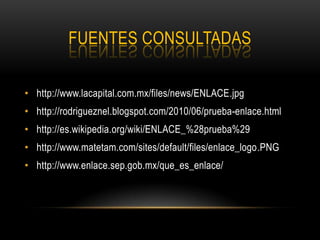 FUENTES CONSULTADAS

• http://www.lacapital.com.mx/files/news/ENLACE.jpg
• http://rodrigueznel.blogspot.com/2010/06/prueba-enlace.html
• http://es.wikipedia.org/wiki/ENLACE_%28prueba%29
• http://www.matetam.com/sites/default/files/enlace_logo.PNG
• http://www.enlace.sep.gob.mx/que_es_enlace/
 