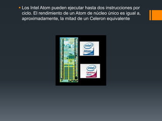 Los Intel Atom pueden ejecutar hasta dos instrucciones por ciclo. El rendimiento de un Atom de núcleo único es igual a, aproximadamente, la mitad de un Celeron equivalente