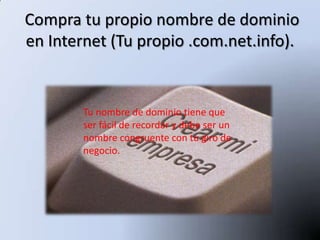 Compra tu propio nombre de dominio
en Internet (Tu propio .com.net.info).


        Tu nombre de dominio tiene que
        ser fácil de recordar y debe ser un
        nombre congruente con tu giro de
        negocio.
 
