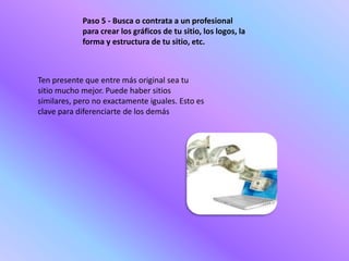 Paso 5 - Busca o contrata a un profesional
            para crear los gráficos de tu sitio, los logos, la
            forma y estructura de tu sitio, etc.



Ten presente que entre más original sea tu
sitio mucho mejor. Puede haber sitios
similares, pero no exactamente iguales. Esto es
clave para diferenciarte de los demás
 