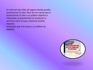 En Internet hay miles de lugares donde puedes
promocionar tu sitio. Pero ten en cuenta que si
promocionas tu sitio a un público objetivo e
interesado ya previamente en productos o
servicios como el tuyo, entonces tendrás
mayores
resultados que si lo haces a un público no
objetivo.
 