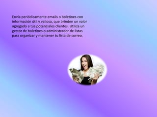 Envía periódicamente emails o boletines con
información útil y valiosa, que brinden un valor
agregado a tus potenciales clientes. Utiliza un
gestor de boletines o administrador de listas
para organizar y mantener tu lista de correo.
 