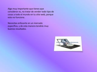 Algo muy importante que tienes que
considerar es, no tratar de vender todo tipo de
cosas a todo el mundo en tu sitio web, porque
esto no funciona.

Necesitas enfocarte en un mercado
específico, y de esta manera tendrás muy
buenos resultados.
 