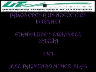 PASOS CREAR UN NEGOCIO EN
        INTERNET

 GUADALUPE HERNÁNDEZ
       GARCÍA

          DN11

JOSÉ RAYMUNDO MUÑOZ ISLAS
 