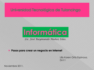 Informática
                  Lic. José Raymundo Muñoz Islas.



   ♥ Pasos para crear un negocio en Internet

                                            Lilly Karen Ortiz Espinosa.
                                            Dn11

Noviembre 2011.
 