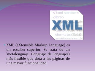 XML (eXtensible Markup Language) es un escalón superior. Se trata de un 'metalenguaje' (lenguaje de lenguajes) más flexible que dota a las páginas de una mayor funcionalidad. 