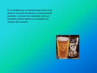 En la medida que el alcohol proporciona a los
jóvenes una serie de efectos o consecuencias
positivas, y el joven los interpreta como un
beneficio, dichos efectos se convierten en
motivos de consumo
 