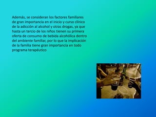 Además, se consideran los factores familiares
de gran importancia en el inicio y curso clínico
de la adicción al alcohol y otras drogas, ya que
hasta un tercio de los niños tienen su primera
oferta de consumo de bebida alcohólica dentro
del ambiente familiar, por lo que la implicación
de la familia tiene gran importancia en todo
programa terapéutico
 