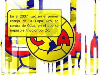 En el 2007 jugó en el primer cotejo de la Copa Oro en contra de Cuba, en el que se impuso el tricolor por 2-1 