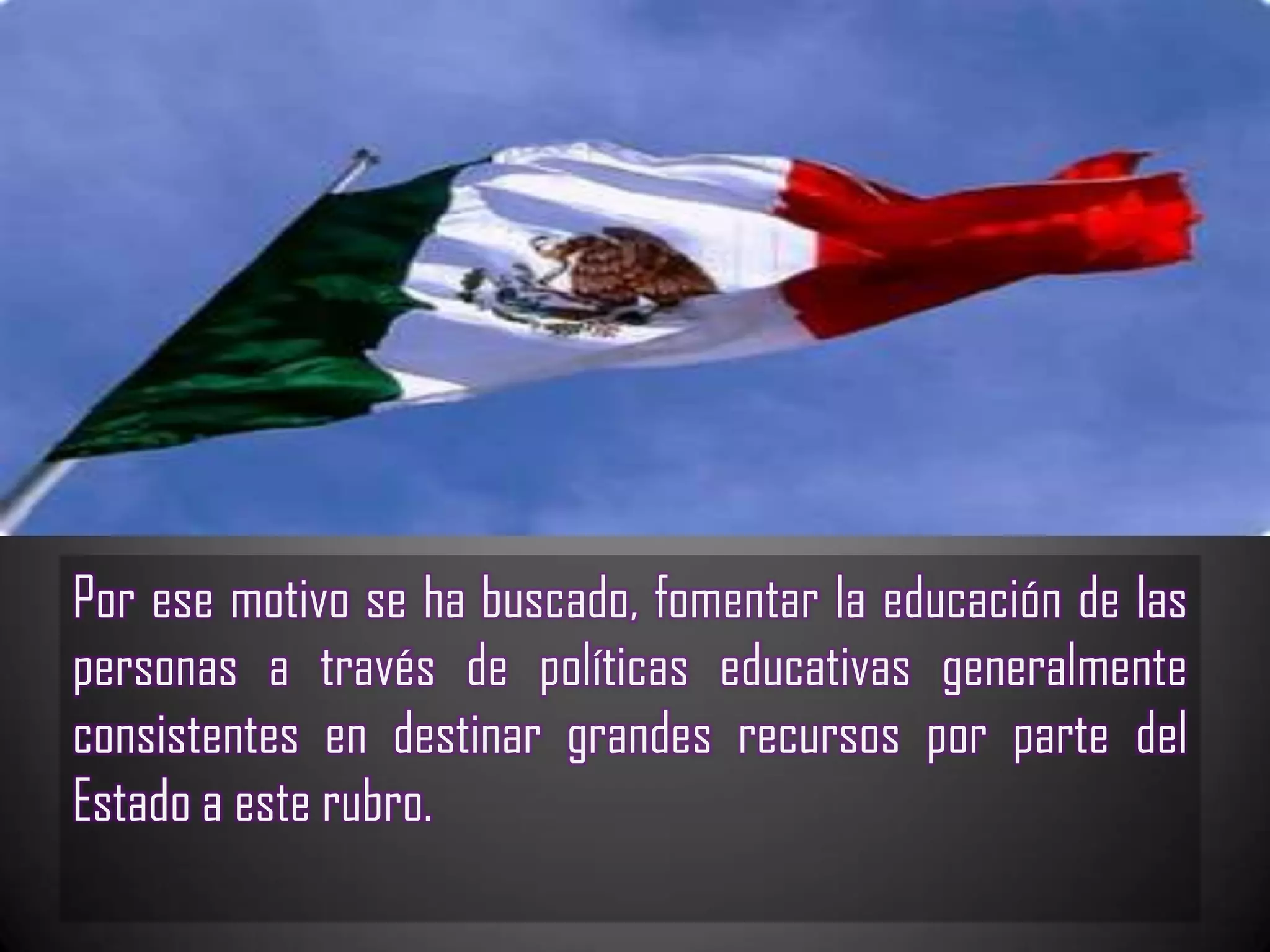 Por ese motivo se ha buscado, fomentar la educación de las
personas a través de políticas educativas generalmente
consistentes en destinar grandes recursos por parte del
Estado a este rubro.
 