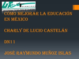 Cómo Mejorar La Educación
En México

Charly De Lucio Castelán

DN11

José Raymundo Muñoz Islas
 