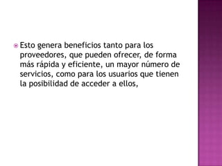 Esto genera beneficios tanto para los proveedores, que pueden ofrecer, de forma más rápida y eficiente, un mayor número de servicios, como para los usuarios que tienen la posibilidad de acceder a ellos,