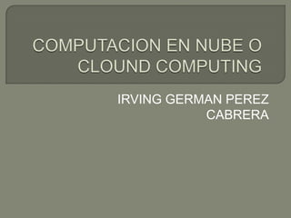 COMPUTACION EN NUBE O CLOUND COMPUTING IRVING GERMAN PEREZ CABRERA 