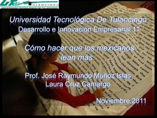Universidad Tecnológica De Tulancingo
  Desarrollo e Innovación Empresarial 11

    Cómo hacer que los mexicanos
            lean más

    Prof. José Raymundo Muñoz Islas
           Laura Cruz Camargo

                          Noviembre,2011
 