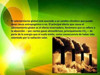 El calentamiento global está asociado a un cambio climáticoque puede tener causa antropogénicao no. El principal efecto que causa el calentamiento global es el efecto invernadero, fenómeno que se refiere a la absorción —por ciertos gases atmosféricos; principalmente CO2— de parte de la energía que el suelo emite, como consecuencia de haber sido calentado por la radiación solar.
