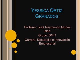 YESSICA ORTIZ
     GRANADOS

Profesor: José Raymundo Muñoz
              Islas.
          Grupo: DN11
Carrera: Desarrollo e Innovación
           Empresarial
 