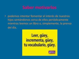 Saber motivarlos
• podemos intentar fomentar el interés de nuestros
  hijos sentándonos cerca de ellos periódicamente
  mientras leemos un libro o, simplemente, la prensa
  del día.
 