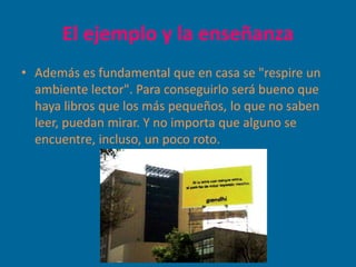 El ejemplo y la enseñanza
• Además es fundamental que en casa se "respire un
  ambiente lector". Para conseguirlo será bueno que
  haya libros que los más pequeños, lo que no saben
  leer, puedan mirar. Y no importa que alguno se
  encuentre, incluso, un poco roto.
 