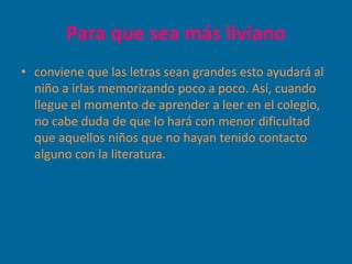 Para que sea más liviano
• conviene que las letras sean grandes esto ayudará al
  niño a irlas memorizando poco a poco. Así, cuando
  llegue el momento de aprender a leer en el colegio,
  no cabe duda de que lo hará con menor dificultad
  que aquellos niños que no hayan tenido contacto
  alguno con la literatura.
 