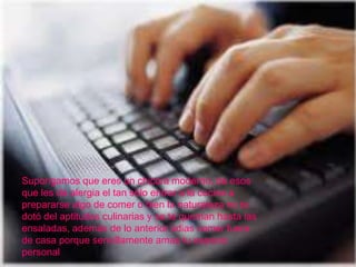 Supongamos que eres un chico/a moderno, de esos
que les da alergia el tan sólo entrar a la cocina a
prepararse algo de comer o bien la naturaleza no te
dotó del aptitudes culinarias y se te queman hasta las
ensaladas, además de lo anterior odias comer fuera
de casa porque sencillamente amas tu espacio
personal
 