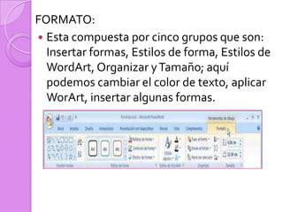 FORMATO:Esta compuesta por cinco grupos que son: Insertar formas, Estilos de forma, Estilos de WordArt, Organizar y Tamaño; aquí podemos cambiar el color de texto, aplicar WorArt, insertar algunas formas. 
