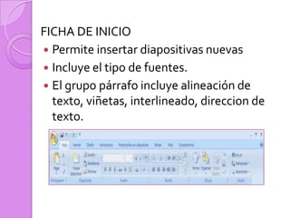 FICHA DE INICIO Permite insertar diapositivas nuevas Incluye el tipo de fuentes. El grupo párrafo incluye alineación de texto, viñetas, interlineado, direccion de texto.