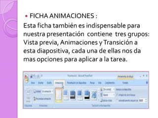 FICHA ANIMACIONES :Esta ficha también es indispensable para nuestra presentación  contienetres grupos: Vista previa, Animaciones y Transición a esta diapositiva, cada una de ellas nos da mas opciones para aplicar a la tarea.