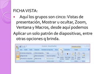  FICHA VISTA:    Aquí los grupos son cinco: Vistas de presentación, Mostrar u ocultar, Zoom, Ventana y Macros, desde aquí podemosAplicar un solo patrón de diapositivas, entre  otras opciones q brinda.