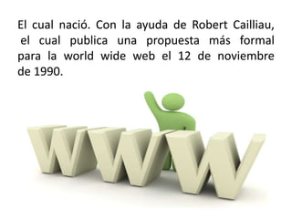 El cual nació. Con la ayuda de Robert Cailliau, el cual publica una propuesta más formal para la world wide web el 12 de noviembre de 1990.
