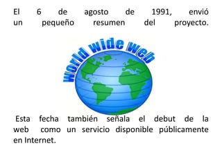 El 6 de agosto de 1991, envió un pequeño resumen del proyecto.m Esta fecha también señala el debut de la web  como un servicio disponible públicamente en Internet.